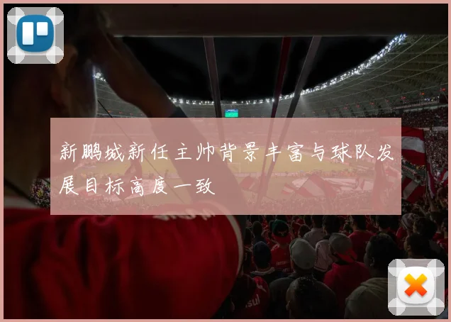 新鹏城新任主帅背景丰富与球队发展目标高度一致