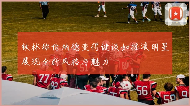 铁林称伦纳德变得健谈如摇滚明星展现全新风格与魅力