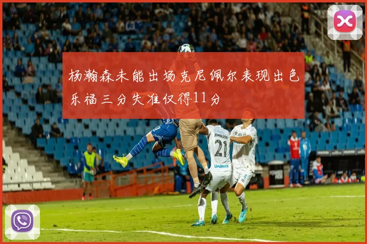 杨瀚森未能出场克尼佩尔表现出色乐福三分失准仅得11分