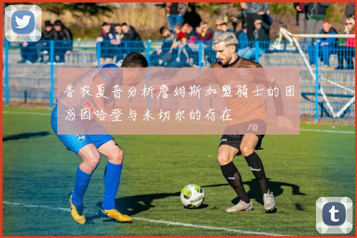 香农夏普分析詹姆斯加盟骑士的困惑因哈登与米切尔的存在