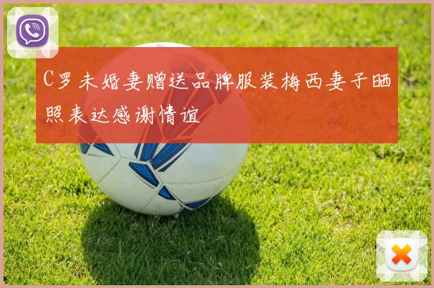 C罗未婚妻赠送品牌服装梅西妻子晒照表达感谢情谊
