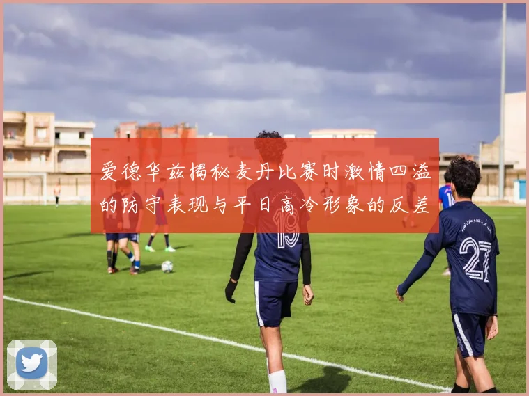爱德华兹揭秘麦丹比赛时激情四溢的防守表现与平日高冷形象的反差