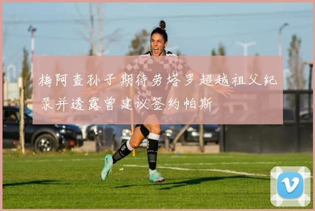 梅阿查孙子期待劳塔罗超越祖父纪录并透露曾建议签约帕斯