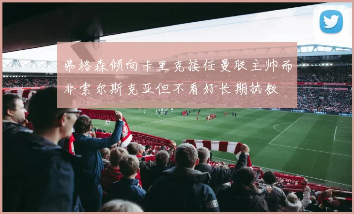 弗格森倾向卡里克接任曼联主帅而非索尔斯克亚但不看好长期执教