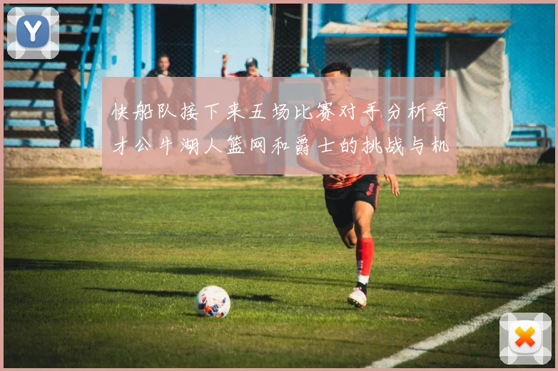 快船队接下来五场比赛对手分析奇才公牛湖人篮网和爵士的挑战与机遇