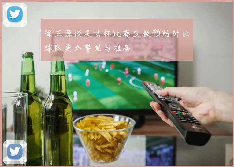 徐正源谈足协杯比赛变数预防针让球队更加警觉与准备