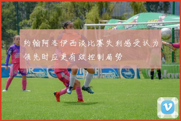 约翰阿洛伊西谈比赛失利感受认为领先时应更有效控制局势
