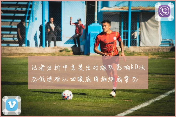 记者分析申京复出对球队影响KD状态低迷难以回暖底角抽烟成常态
