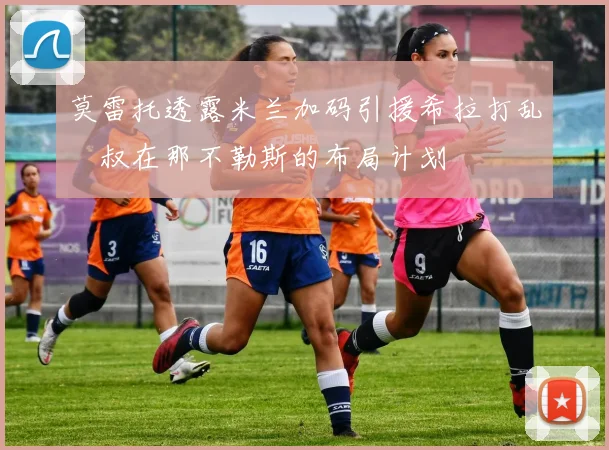 莫雷托透露米兰加码引援希拉打乱囧叔在那不勒斯的布局计划