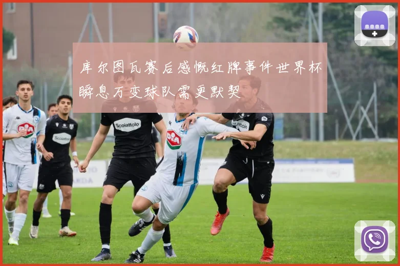 库尔图瓦赛后感慨红牌事件世界杯瞬息万变球队需更默契