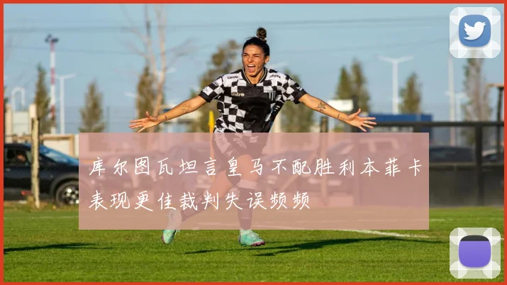 库尔图瓦坦言皇马不配胜利本菲卡表现更佳裁判失误频频